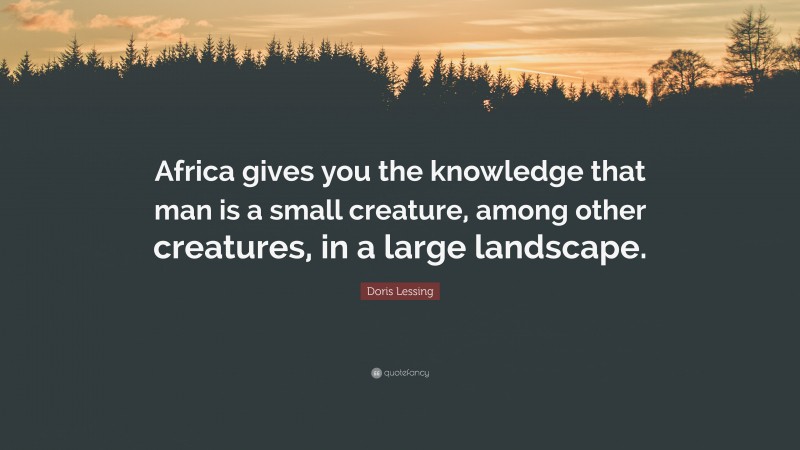 Doris Lessing Quote: “Africa gives you the knowledge that man is a small creature, among other creatures, in a large landscape.”