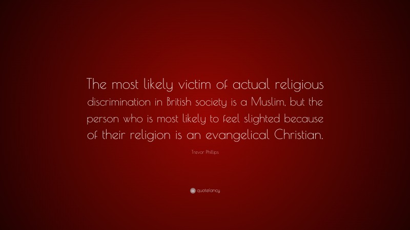 Trevor Phillips Quote: “The most likely victim of actual religious discrimination in British society is a Muslim, but the person who is most likely to feel slighted because of their religion is an evangelical Christian.”
