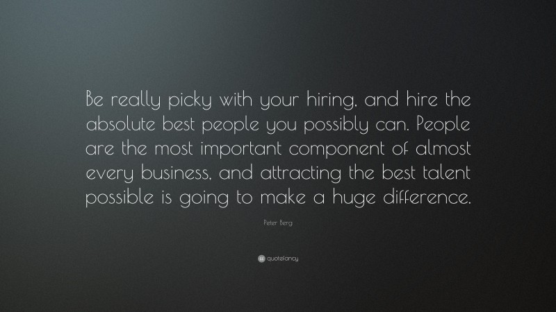 Peter Berg Quote: “Be really picky with your hiring, and hire the absolute best people you possibly can. People are the most important component of almost every business, and attracting the best talent possible is going to make a huge difference.”