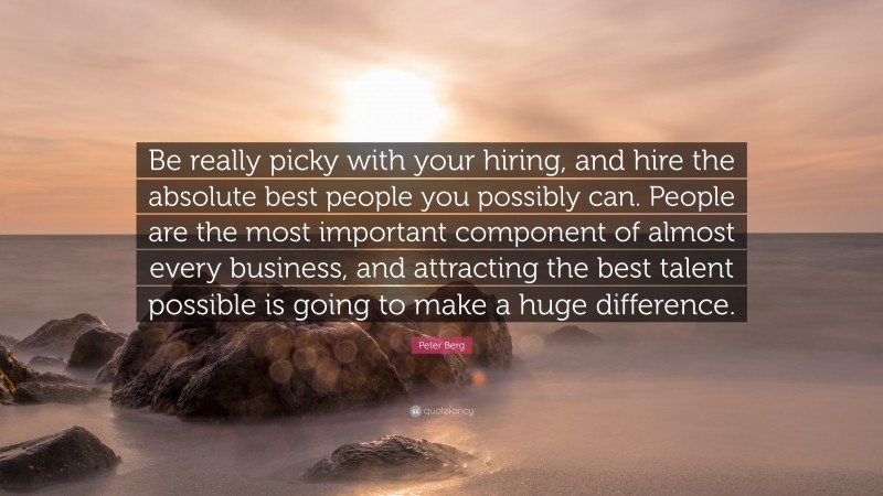 Peter Berg Quote: “Be really picky with your hiring, and hire the absolute best people you possibly can. People are the most important component of almost every business, and attracting the best talent possible is going to make a huge difference.”