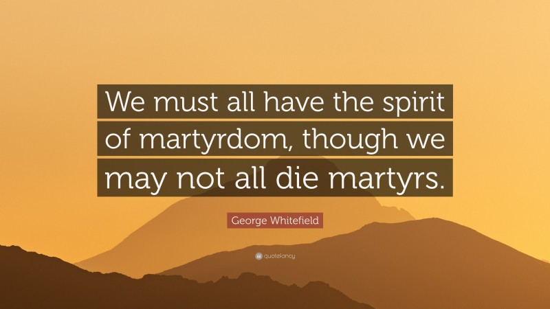 George Whitefield Quote: “We must all have the spirit of martyrdom, though we may not all die martyrs.”