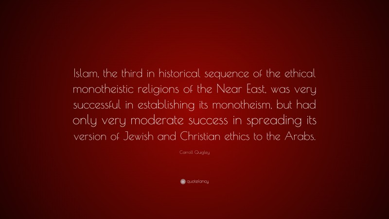 Carroll Quigley Quote: “Islam, the third in historical sequence of the ethical monotheistic religions of the Near East, was very successful in establishing its monotheism, but had only very moderate success in spreading its version of Jewish and Christian ethics to the Arabs.”