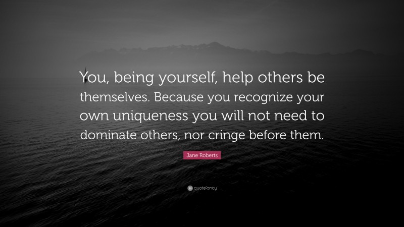 Jane Roberts Quote: “You, being yourself, help others be themselves. Because you recognize your own uniqueness you will not need to dominate others, nor cringe before them.”