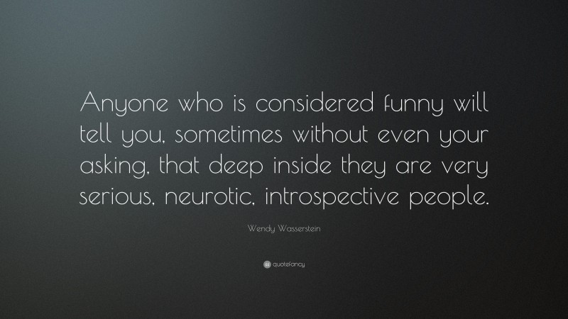 Wendy Wasserstein Quote: “Anyone who is considered funny will tell you, sometimes without even your asking, that deep inside they are very serious, neurotic, introspective people.”