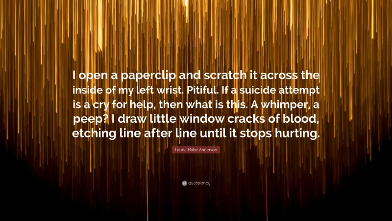 Laurie Halse Anderson Quote: “I open a paperclip and scratch it across the inside of my left wrist. Pitiful. If a suicide attempt is a cry for help, then what is this. A whimper, a peep? I draw little window cracks of blood, etching line after line until it stops hurting.”