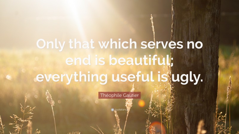 Théophile Gautier Quote: “Only that which serves no end is beautiful; everything useful is ugly.”
