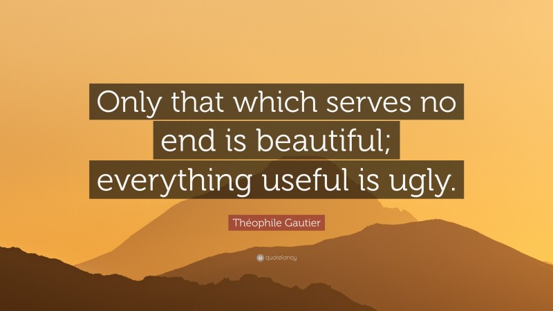 Théophile Gautier Quote: “Only that which serves no end is beautiful; everything useful is ugly.”