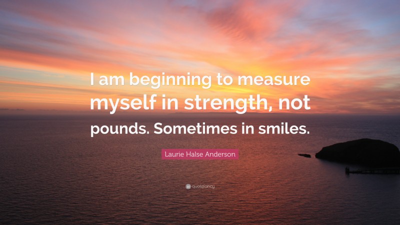 Laurie Halse Anderson Quote: “I am beginning to measure myself in strength, not pounds. Sometimes in smiles.”