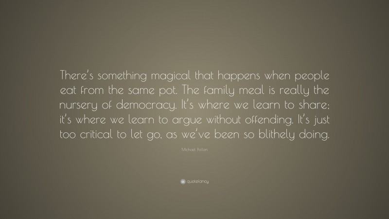 Michael Pollan Quote: “There’s something magical that happens when people eat from the same pot. The family meal is really the nursery of democracy. It’s where we learn to share; it’s where we learn to argue without offending. It’s just too critical to let go, as we’ve been so blithely doing.”