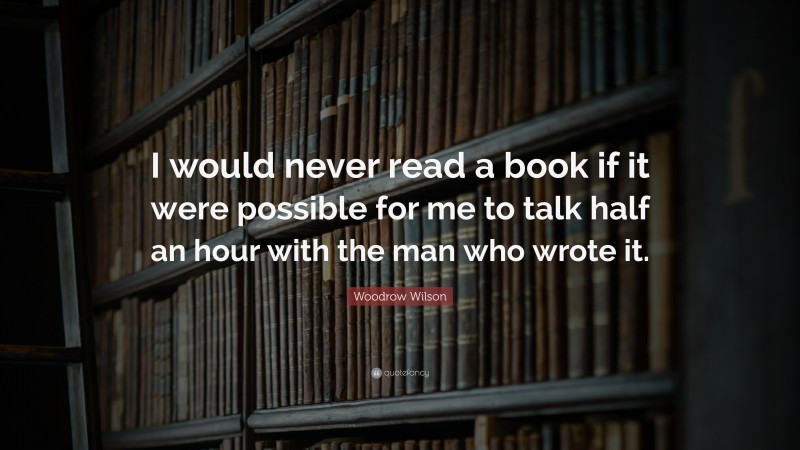 Woodrow Wilson Quote: “I would never read a book if it were possible for me to talk half an hour with the man who wrote it.”