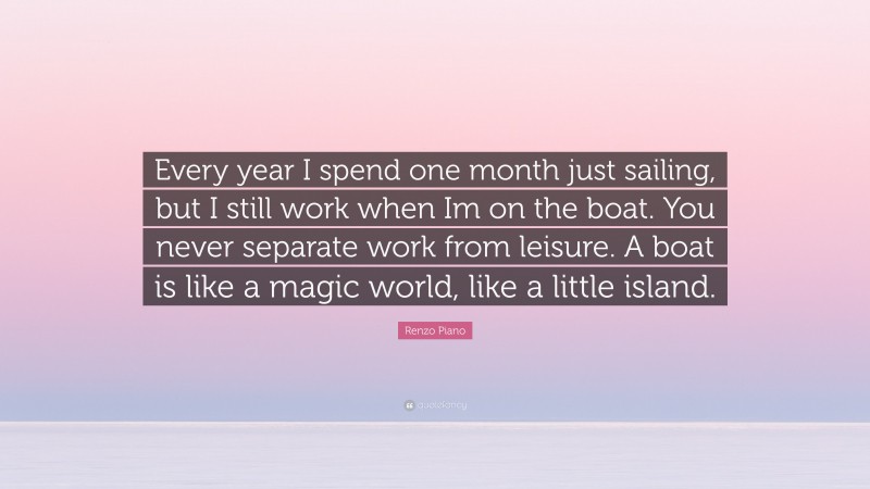 Renzo Piano Quote: “Every year I spend one month just sailing, but I still work when Im on the boat. You never separate work from leisure. A boat is like a magic world, like a little island.”