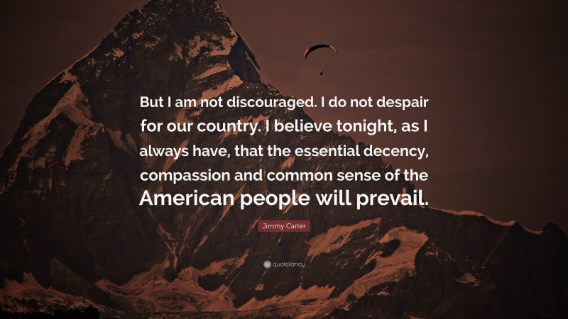 Jimmy Carter Quote: “But I am not discouraged. I do not despair for our country. I believe tonight, as I always have, that the essential decency, compassion and common sense of the American people will prevail.”