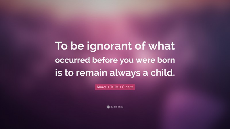 Marcus Tullius Cicero Quote: “To be ignorant of what occurred before you were born is to remain always a child.”