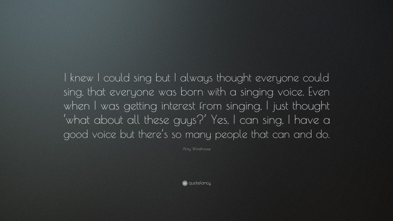 Amy Winehouse Quote: “I knew I could sing but I always thought everyone could sing, that everyone was born with a singing voice. Even when I was getting interest from singing, I just thought ‘what about all these guys?’ Yes, I can sing, I have a good voice but there’s so many people that can and do.”