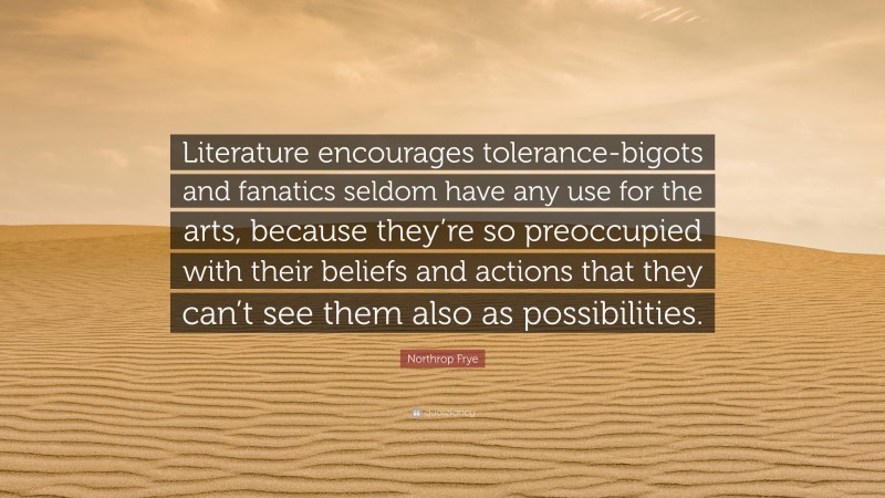 Northrop Frye Quote: “Literature encourages tolerance-bigots and fanatics seldom have any use for the arts, because they’re so preoccupied with their beliefs and actions that they can’t see them also as possibilities.”