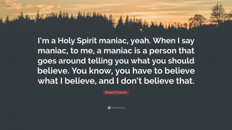 Sinead O'Connor Quote: “I’m a Holy Spirit maniac, yeah. When I say maniac, to me, a maniac is a person that goes around telling you what you should believe. You know, you have to believe what I believe, and I don’t believe that.”