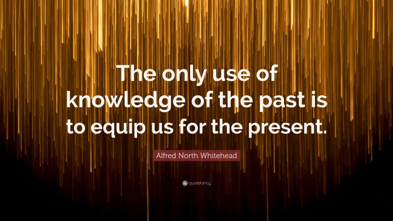 Alfred North Whitehead Quote: “The only use of knowledge of the past is to equip us for the present.”