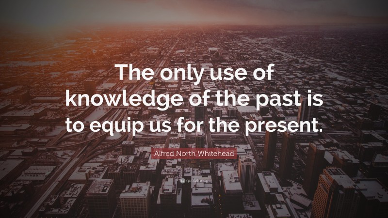 Alfred North Whitehead Quote: “The only use of knowledge of the past is to equip us for the present.”