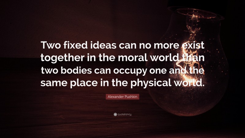 Alexander Pushkin Quote: “Two fixed ideas can no more exist together in the moral world than two bodies can occupy one and the same place in the physical world.”