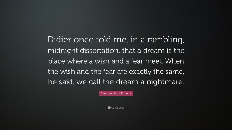 Gregory David Roberts Quote: “Didier once told me, in a rambling, midnight dissertation, that a dream is the place where a wish and a fear meet. When the wish and the fear are exactly the same, he said, we call the dream a nightmare.”