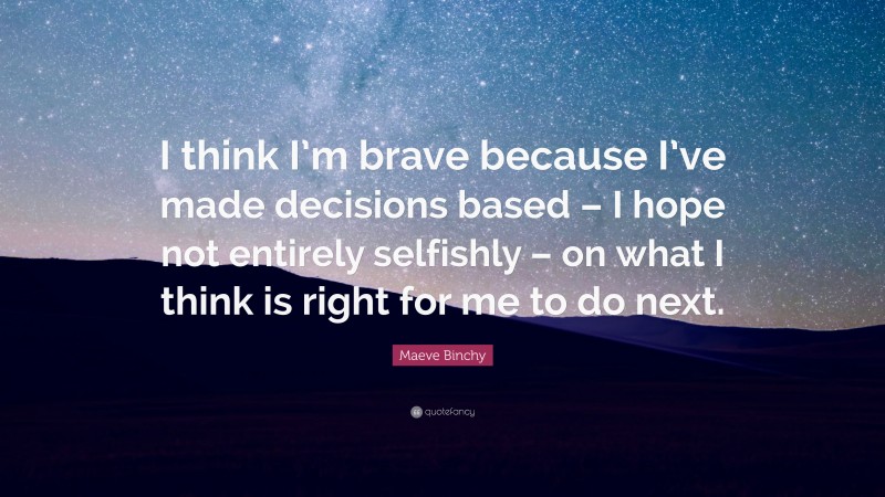 Maeve Binchy Quote: “I think I’m brave because I’ve made decisions based – I hope not entirely selfishly – on what I think is right for me to do next.”