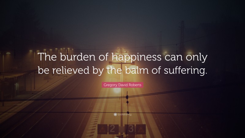 Gregory David Roberts Quote: “The burden of happiness can only be relieved by the balm of suffering.”
