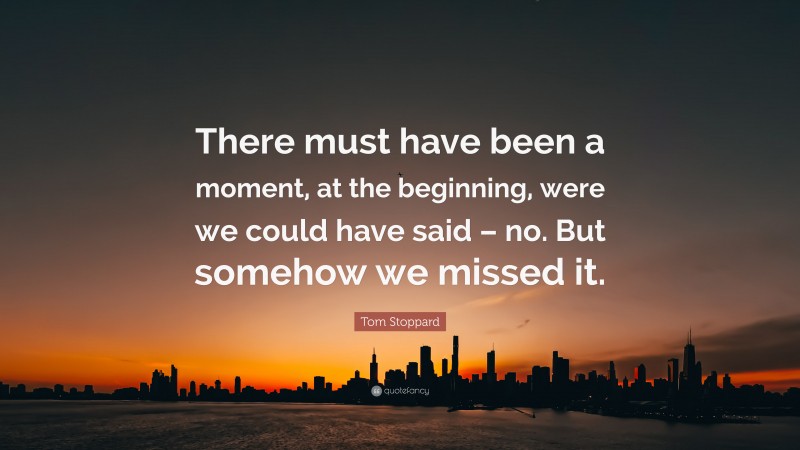 Tom Stoppard Quote: “There must have been a moment, at the beginning, were we could have said – no. But somehow we missed it.”