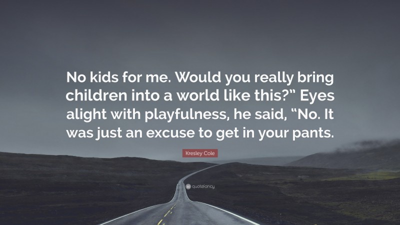 Kresley Cole Quote: “No kids for me. Would you really bring children into a world like this?” Eyes alight with playfulness, he said, “No. It was just an excuse to get in your pants.”