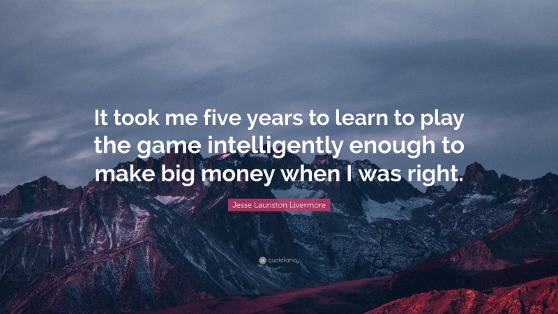 Jesse Lauriston Livermore Quote: “It took me five years to learn to play the game intelligently enough to make big money when I was right.”