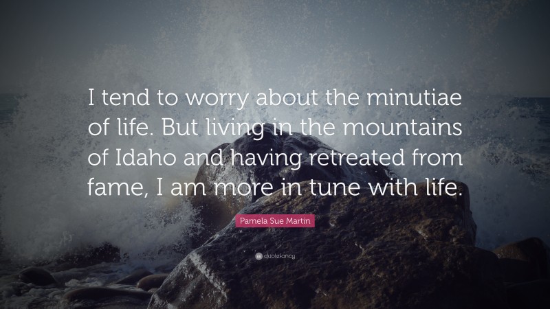 Pamela Sue Martin Quote: “I tend to worry about the minutiae of life. But living in the mountains of Idaho and having retreated from fame, I am more in tune with life.”