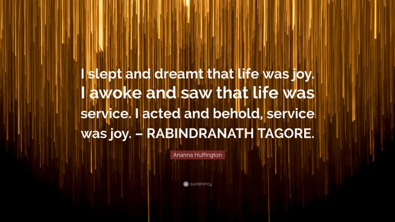 Arianna Huffington Quote: “I slept and dreamt that life was joy. I awoke and saw that life was service. I acted and behold, service was joy. – RABINDRANATH TAGORE.”