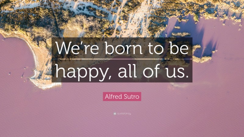 Alfred Sutro Quote: “We’re born to be happy, all of us.”
