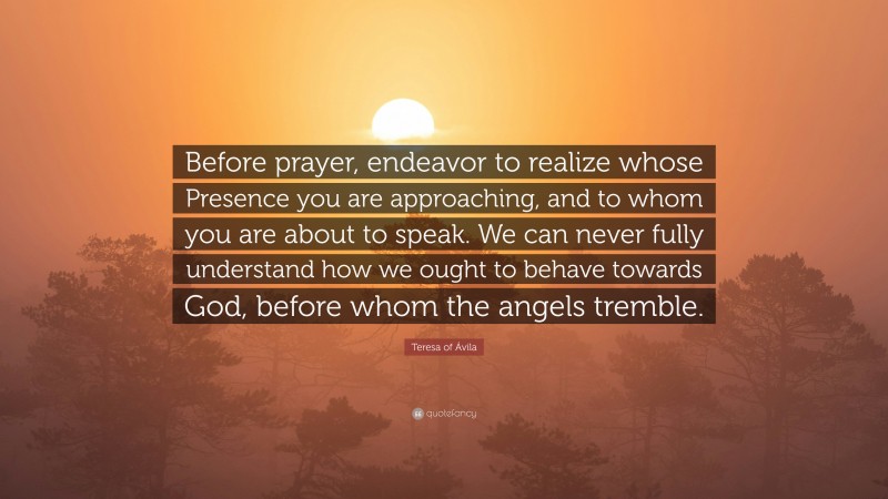 Teresa of Ávila Quote: “Before prayer, endeavor to realize whose Presence you are approaching, and to whom you are about to speak. We can never fully understand how we ought to behave towards God, before whom the angels tremble.”