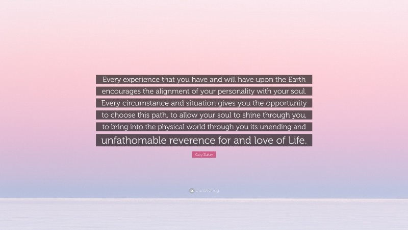 Gary Zukav Quote: “Every experience that you have and will have upon the Earth encourages the alignment of your personality with your soul. Every circumstance and situation gives you the opportunity to choose this path, to allow your soul to shine through you, to bring into the physical world through you its unending and unfathomable reverence for and love of Life.”