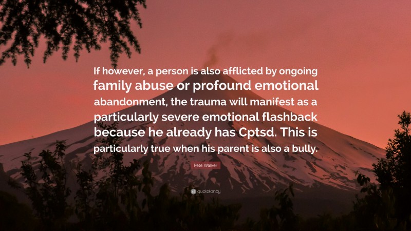 Pete Walker Quote: “If however, a person is also afflicted by ongoing family abuse or profound emotional abandonment, the trauma will manifest as a particularly severe emotional flashback because he already has Cptsd. This is particularly true when his parent is also a bully.”
