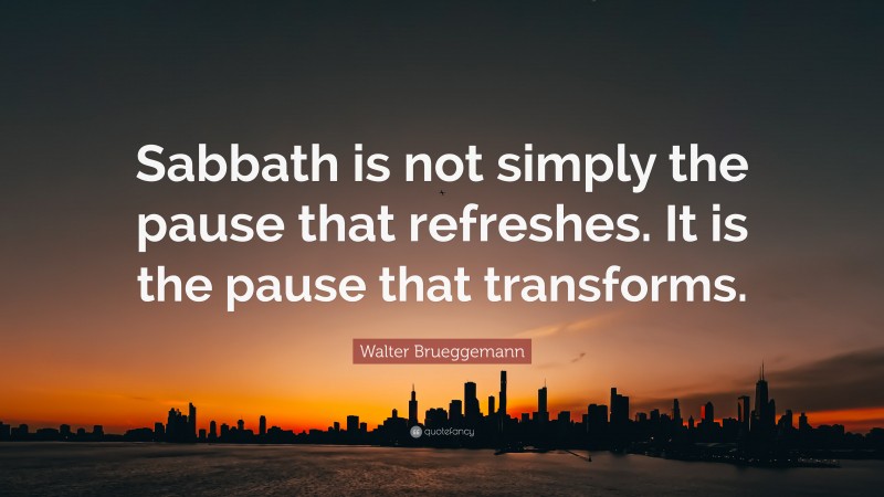 Walter Brueggemann Quote: “Sabbath is not simply the pause that refreshes. It is the pause that transforms.”