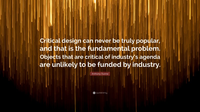 Anthony Dunne Quote: “Critical design can never be truly popular, and that is the fundamental problem. Objects that are critical of industry’s agenda are unlikely to be funded by industry.”