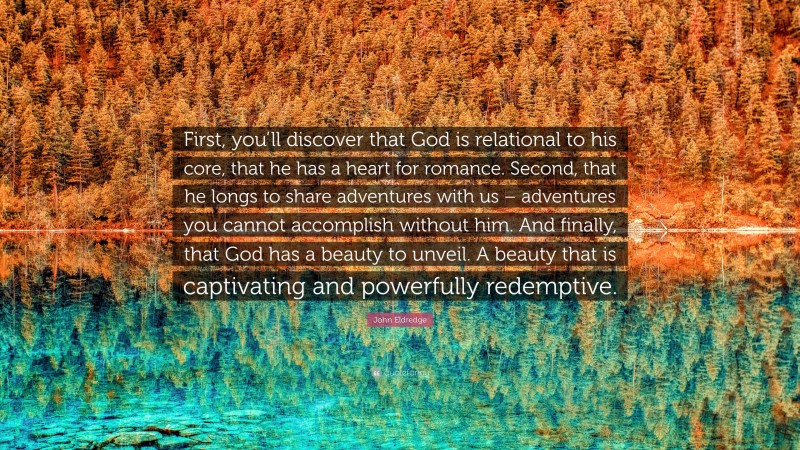 John Eldredge Quote: “First, you’ll discover that God is relational to his core, that he has a heart for romance. Second, that he longs to share adventures with us – adventures you cannot accomplish without him. And finally, that God has a beauty to unveil. A beauty that is captivating and powerfully redemptive.”