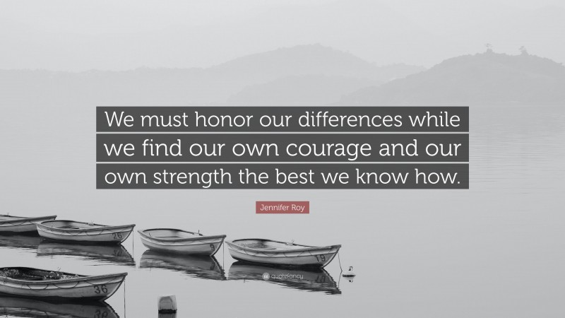 Jennifer Roy Quote: “We must honor our differences while we find our own courage and our own strength the best we know how.”