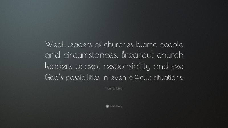 Thom S. Rainer Quote: “Weak leaders of churches blame people and circumstances. Breakout church leaders accept responsibility and see God’s possibilities in even difficult situations.”