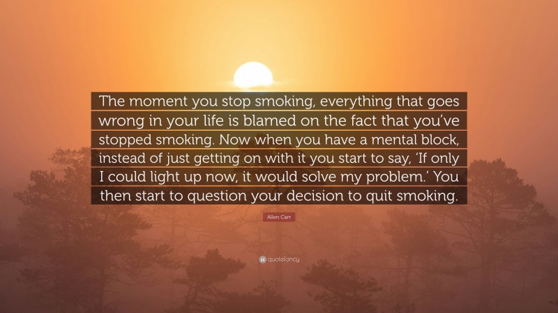 Allen Carr Quote: “The moment you stop smoking, everything that goes wrong in your life is blamed on the fact that you’ve stopped smoking. Now when you have a mental block, instead of just getting on with it you start to say, ‘If only I could light up now, it would solve my problem.’ You then start to question your decision to quit smoking.”