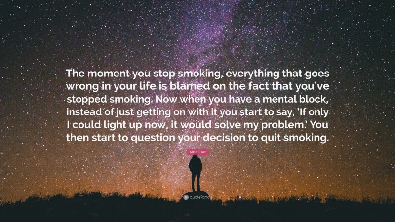 Allen Carr Quote: “The moment you stop smoking, everything that goes wrong in your life is blamed on the fact that you’ve stopped smoking. Now when you have a mental block, instead of just getting on with it you start to say, ‘If only I could light up now, it would solve my problem.’ You then start to question your decision to quit smoking.”