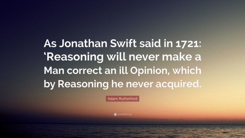 Adam Rutherford Quote: “As Jonathan Swift said in 1721: ‘Reasoning will never make a Man correct an ill Opinion, which by Reasoning he never acquired.”