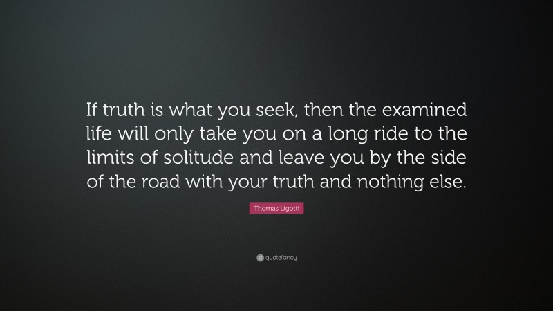 Thomas Ligotti Quote: “If truth is what you seek, then the examined life will only take you on a long ride to the limits of solitude and leave you by the side of the road with your truth and nothing else.”