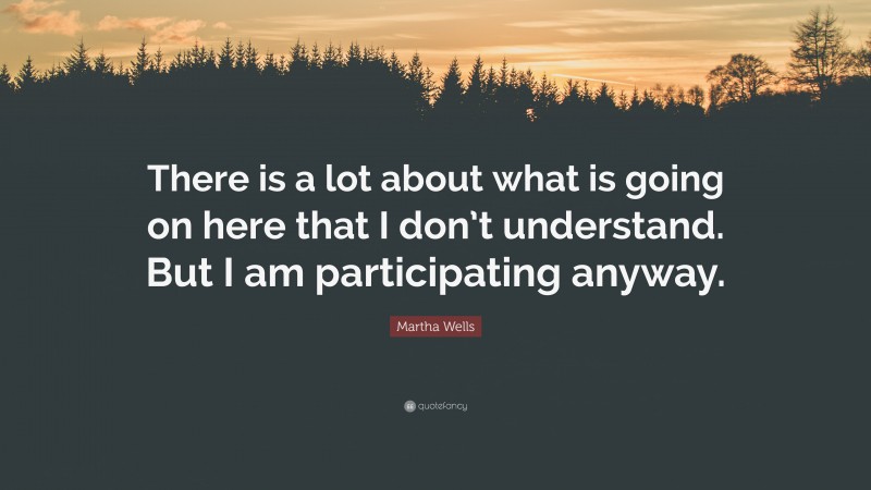Martha Wells Quote: “There is a lot about what is going on here that I don’t understand. But I am participating anyway.”