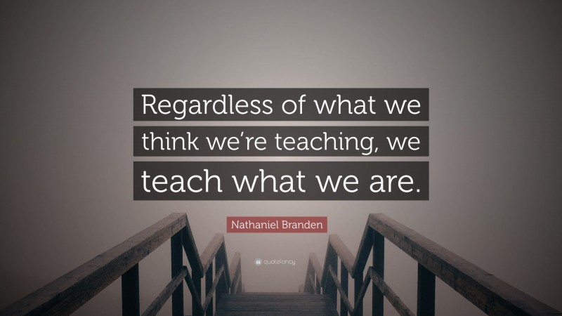 Nathaniel Branden Quote: “Regardless of what we think we’re teaching, we teach what we are.”