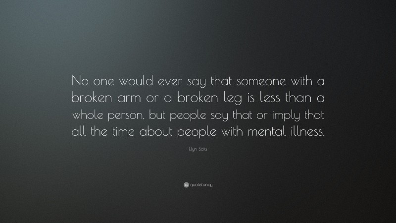 Elyn Saks Quote: “No one would ever say that someone with a broken arm or a broken leg is less than a whole person, but people say that or imply that all the time about people with mental illness.”