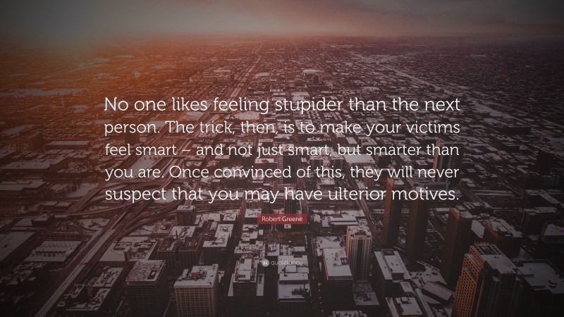 Robert Greene Quote: “No one likes feeling stupider than the next person. The trick, then, is to make your victims feel smart – and not just smart, but smarter than you are. Once convinced of this, they will never suspect that you may have ulterior motives.”