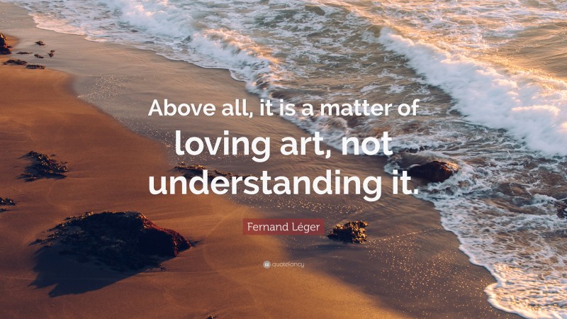 Fernand Léger Quote: “Above all, it is a matter of loving art, not understanding it.”