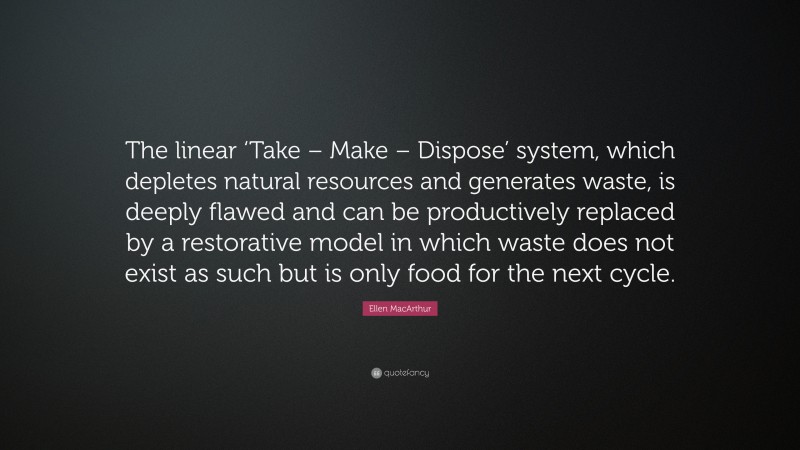 Ellen MacArthur Quote: “The linear ‘Take – Make – Dispose’ system, which depletes natural resources and generates waste, is deeply flawed and can be productively replaced by a restorative model in which waste does not exist as such but is only food for the next cycle.”